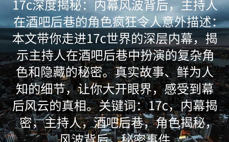 17c深度揭秘:内幕风波背后,主持人在酒吧后巷的角色疯狂令人意外描述:本文带你走进17c世界的深层内幕,揭示主持人在酒吧后巷中扮演的复杂角色和隐藏的秘密。真实故事、鲜为人知的细节,让你大开眼界,感受到幕后风云的真相。关键词:17c,内幕揭密,主持人,酒吧后巷,角色揭秘,风波背后,秘密事件 17c深度揭秘:内幕风波背后,主持人在酒吧后巷的角色疯狂令人意外描述:本文带你走进17c世界的深层内幕,揭示主持人在酒吧后巷中扮演的复杂角色和隐藏的秘密。真实故事、鲜为人知的细节,让你大开眼界,感受到幕后风云的真相。关键词:17c,内幕揭密,主持人,酒吧后巷,角色揭秘,风波背后,秘密事件