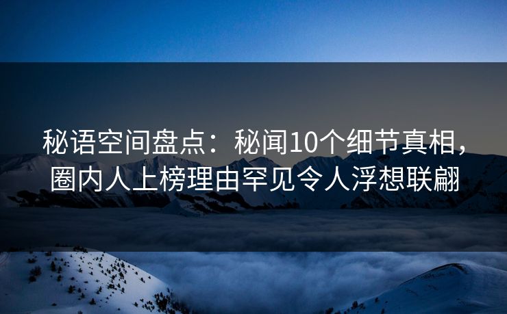 秘语空间盘点：秘闻10个细节真相，圈内人上榜理由罕见令人浮想联翩