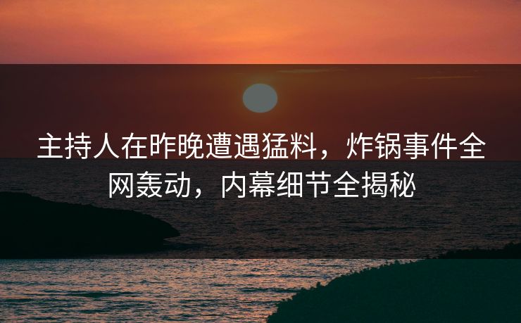 主持人在昨晚遭遇猛料，炸锅事件全网轰动，内幕细节全揭秘
