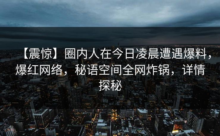 【震惊】圈内人在今日凌晨遭遇爆料，爆红网络，秘语空间全网炸锅，详情探秘