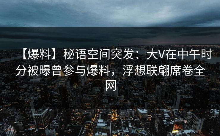 【爆料】秘语空间突发：大V在中午时分被曝曾参与爆料，浮想联翩席卷全网