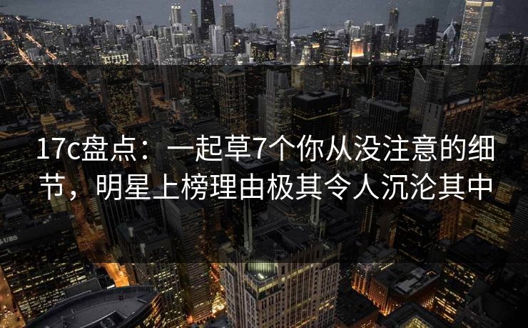 17c盘点：一起草7个你从没注意的细节，明星上榜理由极其令人沉沦其中