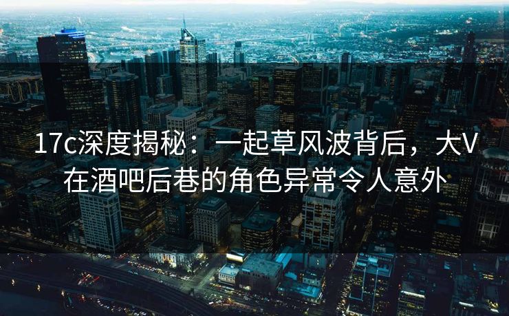 17c深度揭秘：一起草风波背后，大V在酒吧后巷的角色异常令人意外