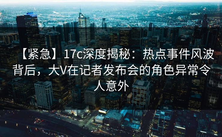 【紧急】17c深度揭秘：热点事件风波背后，大V在记者发布会的角色异常令人意外