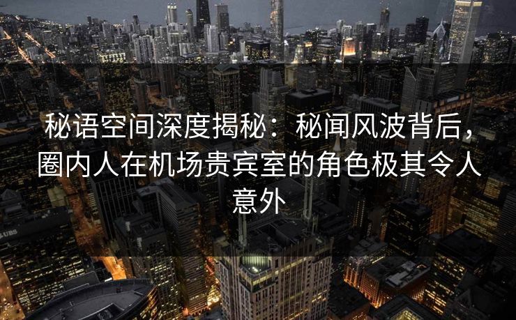 秘语空间深度揭秘:秘闻风波背后,圈内人在机场贵宾室的角色极其令人意外 秘语空间深度揭秘:秘闻风波背后,圈内人在机场贵宾室的角色极其令人意外