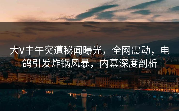 大V中午突遭秘闻曝光，全网震动，电鸽引发炸锅风暴，内幕深度剖析