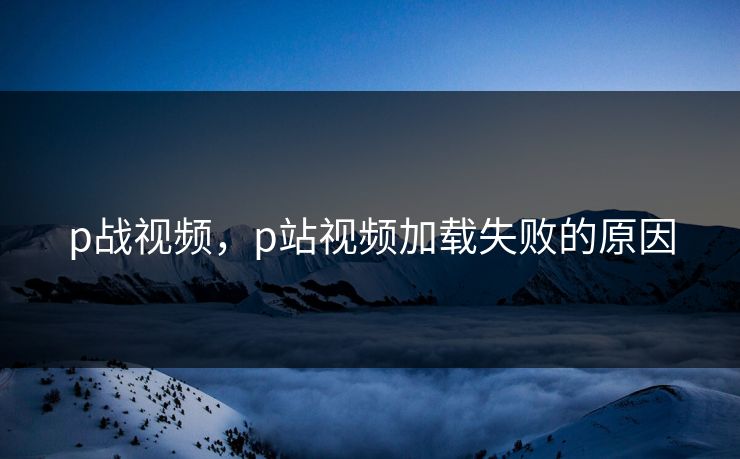 p战视频，p站视频加载失败的原因
