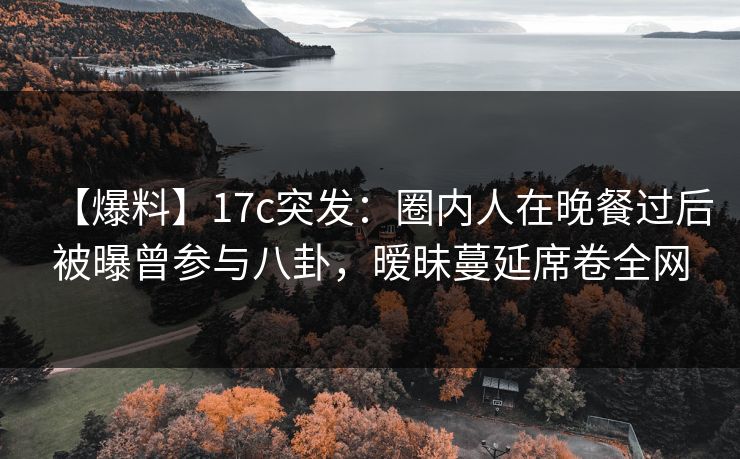 【爆料】17c突发：圈内人在晚餐过后被曝曾参与八卦，暧昧蔓延席卷全网