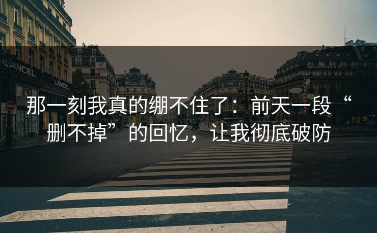 那一刻我真的绷不住了：前天一段“删不掉”的回忆，让我彻底破防