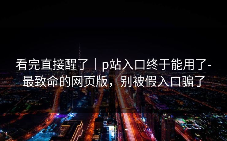 看完直接醒了｜p站入口终于能用了-最致命的网页版，别被假入口骗了