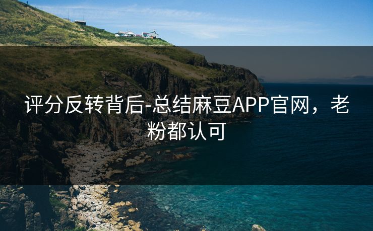 评分反转背后-总结麻豆APP官网，老粉都认可