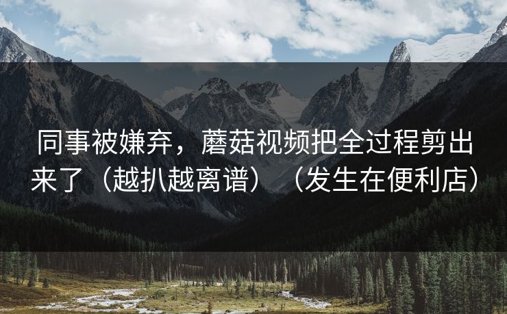 同事被嫌弃，蘑菇视频把全过程剪出来了（越扒越离谱）（发生在便利店）