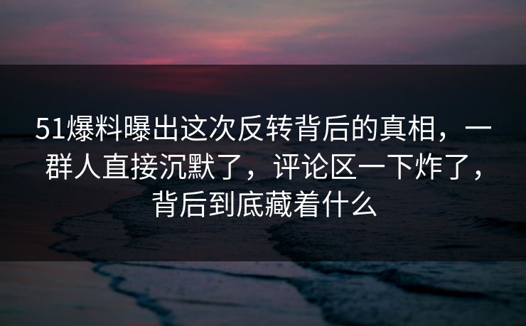 51爆料曝出这次反转背后的真相，一群人直接沉默了，评论区一下炸了，背后到底藏着什么