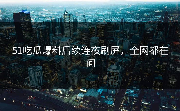 51吃瓜爆料后续连夜刷屏，全网都在问