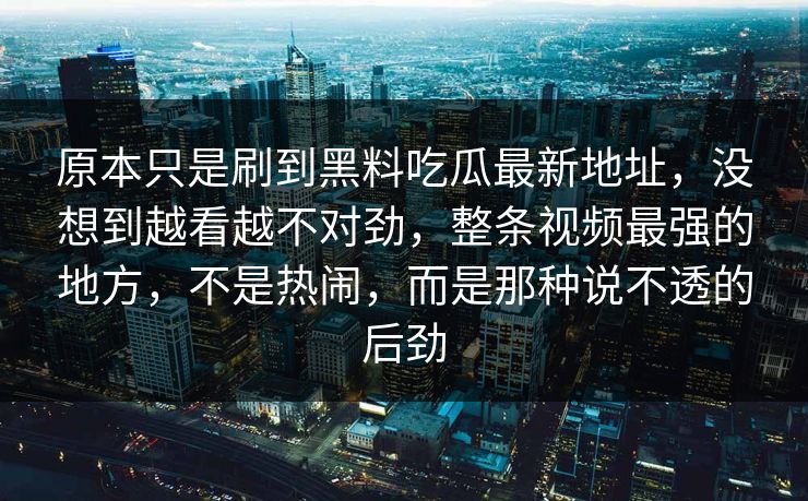 原本只是刷到黑料吃瓜最新地址，没想到越看越不对劲，整条视频最强的地方，不是热闹，而是那种说不透的后劲