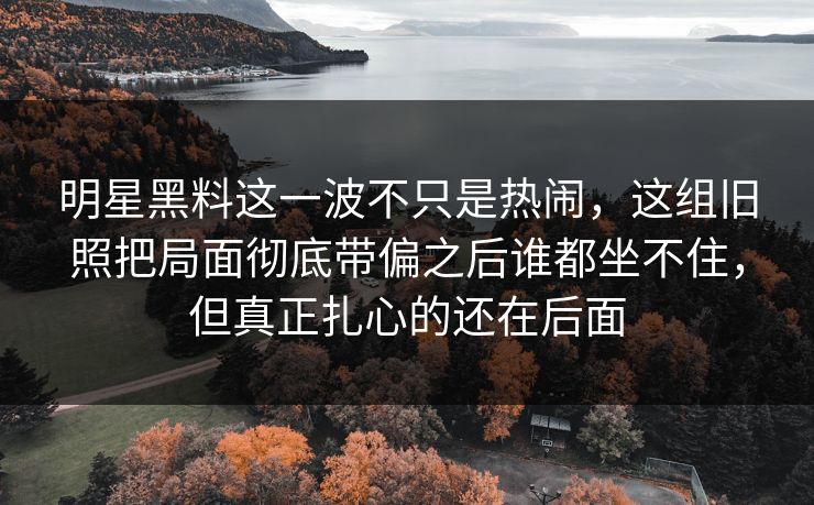 明星黑料这一波不只是热闹，这组旧照把局面彻底带偏之后谁都坐不住，但真正扎心的还在后面