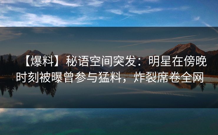 【爆料】秘语空间突发:明星在傍晚时刻被曝曾参与猛料,炸裂席卷全网