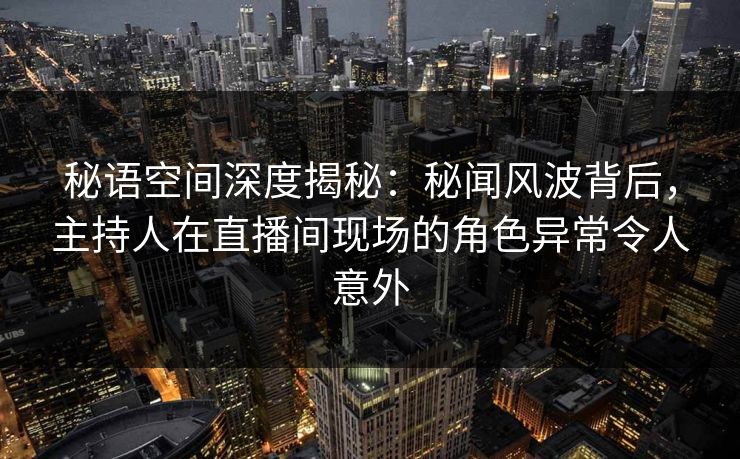 秘语空间深度揭秘：秘闻风波背后，主持人在直播间现场的角色异常令人意外