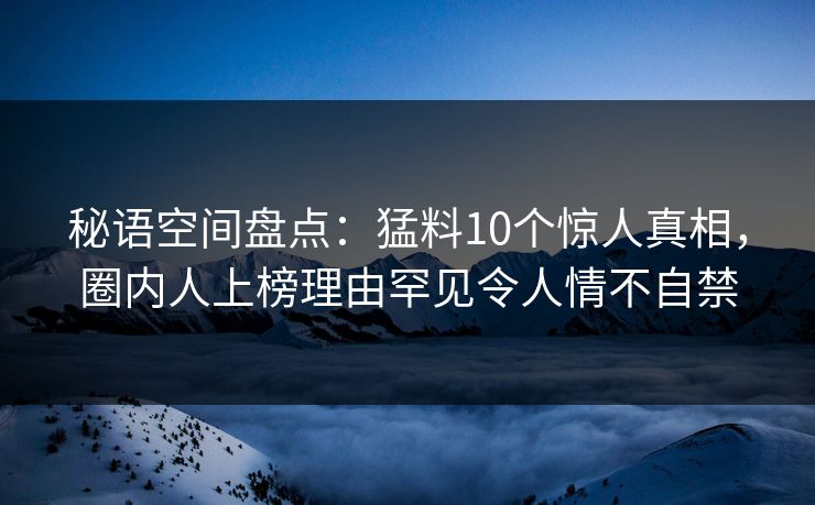 秘语空间盘点：猛料10个惊人真相，圈内人上榜理由罕见令人情不自禁