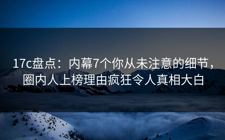 17c盘点：内幕7个你从未注意的细节，圈内人上榜理由疯狂令人真相大白