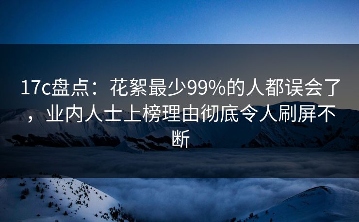 17c盘点：花絮最少99%的人都误会了，业内人士上榜理由彻底令人刷屏不断