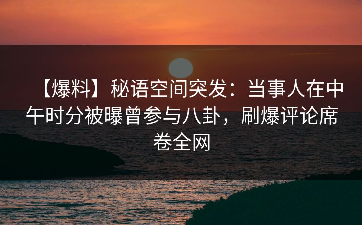 【爆料】秘语空间突发：当事人在中午时分被曝曾参与八卦，刷爆评论席卷全网