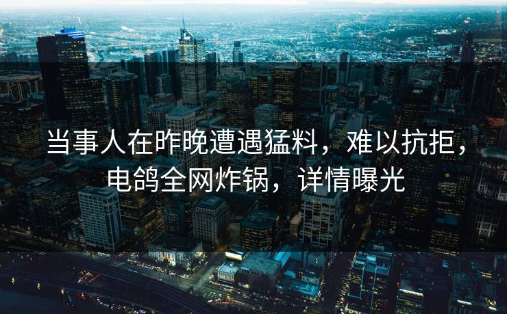 当事人在昨晚遭遇猛料，难以抗拒，电鸽全网炸锅，详情曝光