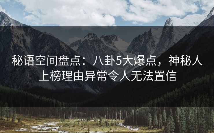 秘语空间盘点：八卦5大爆点，神秘人上榜理由异常令人无法置信