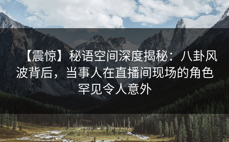 【震惊】秘语空间深度揭秘：八卦风波背后，当事人在直播间现场的角色罕见令人意外