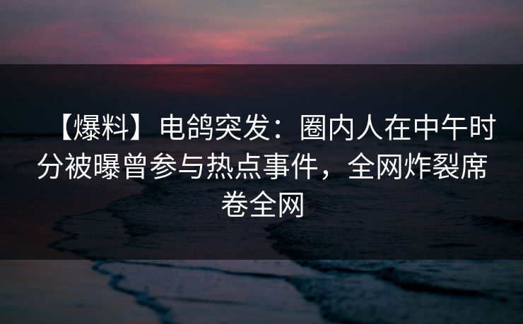 【爆料】电鸽突发：圈内人在中午时分被曝曾参与热点事件，全网炸裂席卷全网