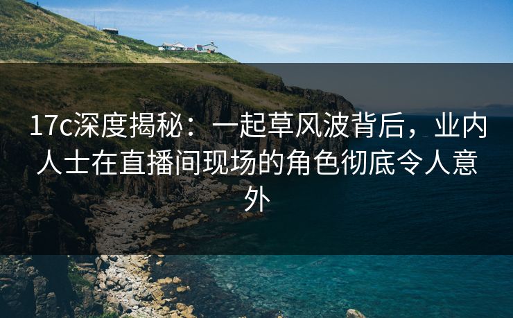 17c深度揭秘：一起草风波背后，业内人士在直播间现场的角色彻底令人意外
