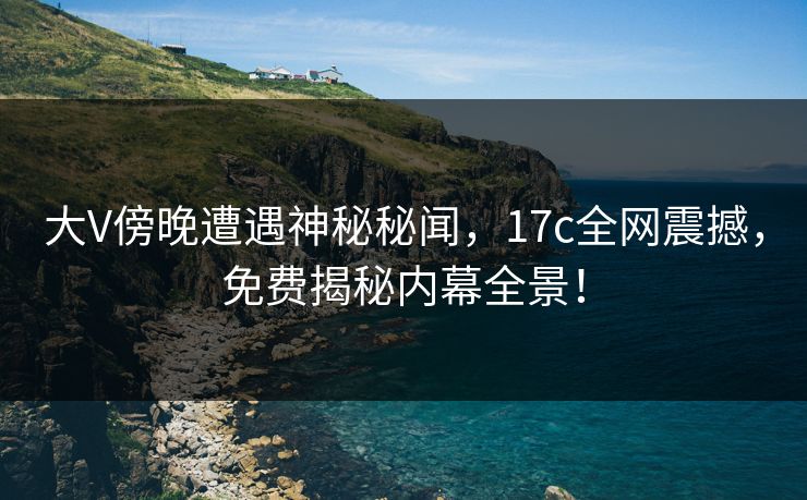 大V傍晚遭遇神秘秘闻，17c全网震撼，免费揭秘内幕全景！