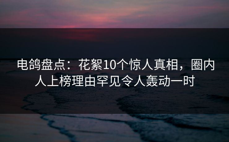 电鸽盘点：花絮10个惊人真相，圈内人上榜理由罕见令人轰动一时