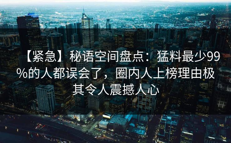 【紧急】秘语空间盘点：猛料最少99%的人都误会了，圈内人上榜理由极其令人震撼人心