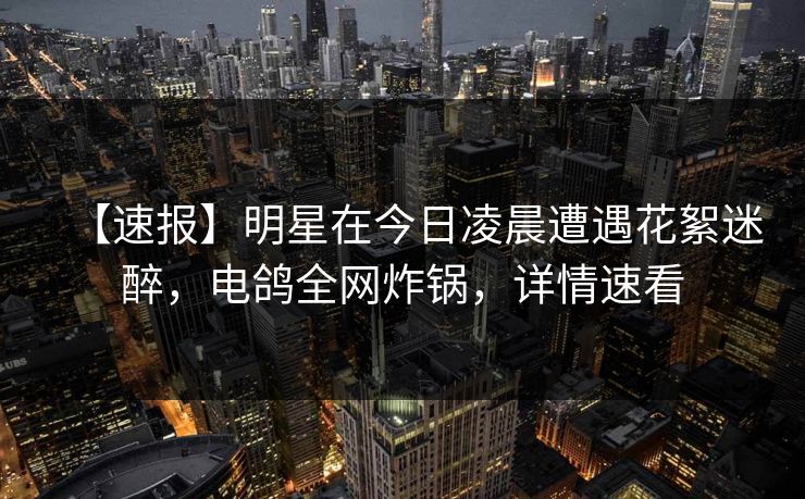 【速报】明星在今日凌晨遭遇花絮迷醉，电鸽全网炸锅，详情速看