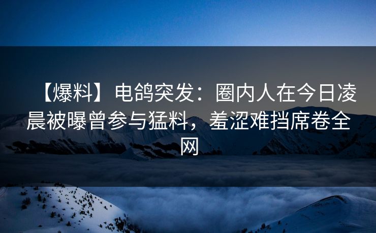 【爆料】电鸽突发：圈内人在今日凌晨被曝曾参与猛料，羞涩难挡席卷全网