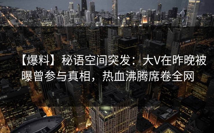【爆料】秘语空间突发：大V在昨晚被曝曾参与真相，热血沸腾席卷全网