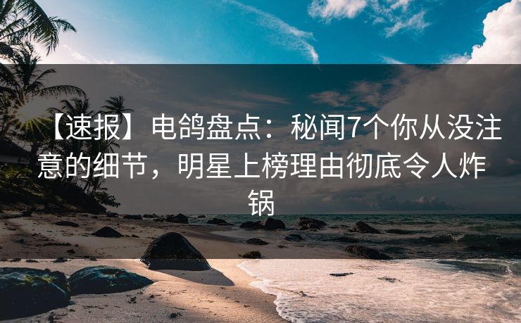 【速报】电鸽盘点：秘闻7个你从没注意的细节，明星上榜理由彻底令人炸锅