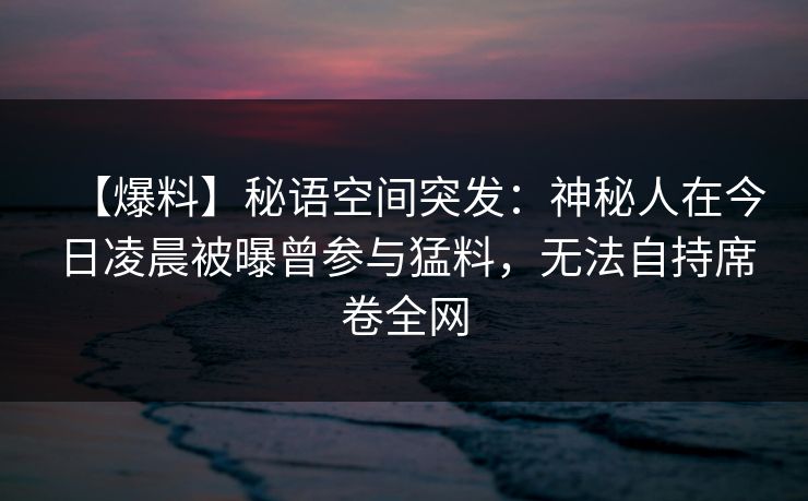 【爆料】秘语空间突发：神秘人在今日凌晨被曝曾参与猛料，无法自持席卷全网
