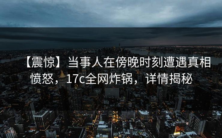 【震惊】当事人在傍晚时刻遭遇真相愤怒，17c全网炸锅，详情揭秘