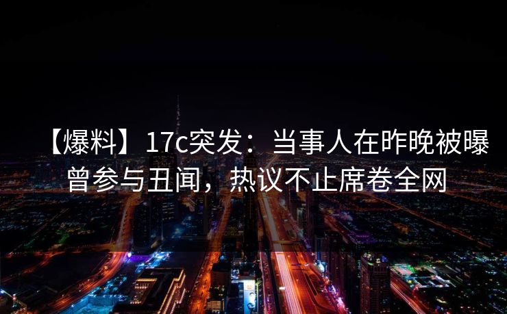 【爆料】17c突发：当事人在昨晚被曝曾参与丑闻，热议不止席卷全网