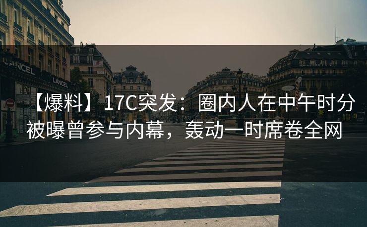 【爆料】17C突发：圈内人在中午时分被曝曾参与内幕，轰动一时席卷全网