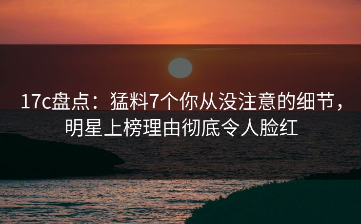 17c盘点:猛料7个你从没注意的细节,明星上榜理由彻底令人脸红