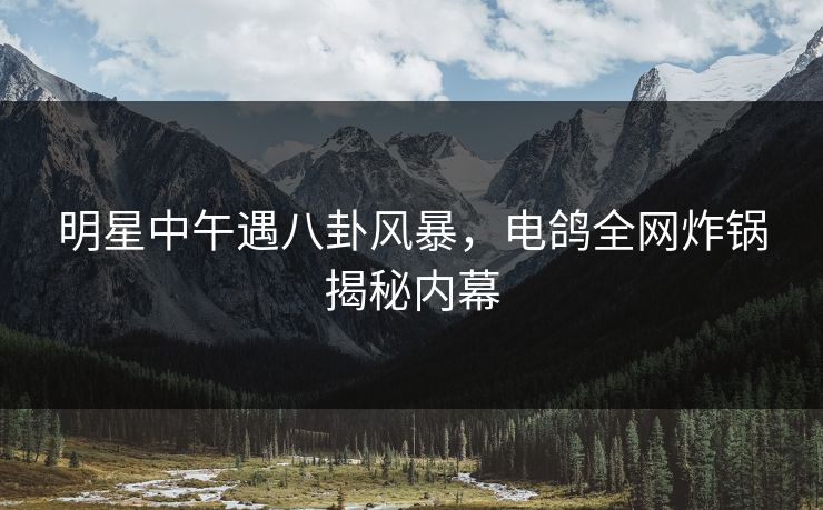 明星中午遇八卦风暴,电鸽全网炸锅揭秘内幕
