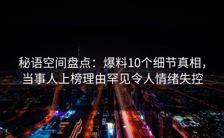 秘语空间盘点：爆料10个细节真相，当事人上榜理由罕见令人情绪失控