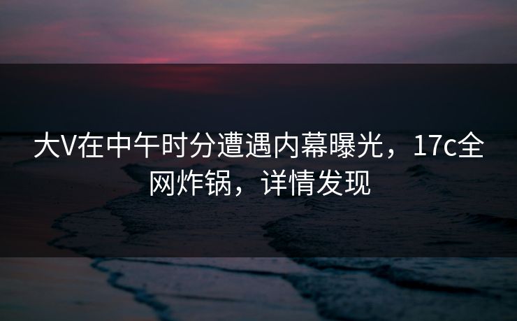 大V在中午时分遭遇内幕曝光，17c全网炸锅，详情发现
