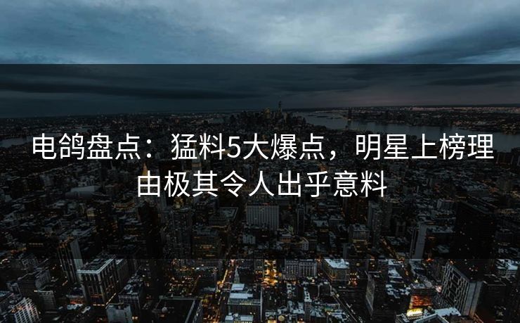电鸽盘点：猛料5大爆点，明星上榜理由极其令人出乎意料
