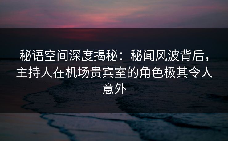 秘语空间深度揭秘：秘闻风波背后，主持人在机场贵宾室的角色极其令人意外