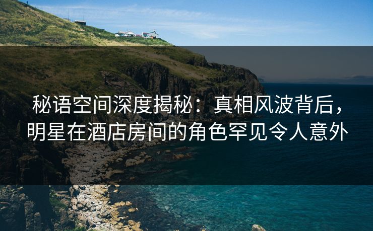 秘语空间深度揭秘：真相风波背后，明星在酒店房间的角色罕见令人意外