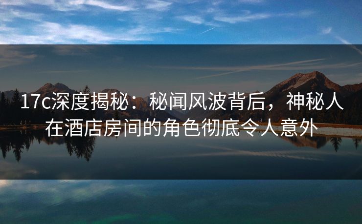 17c深度揭秘:秘闻风波背后,神秘人在酒店房间的角色彻底令人意外